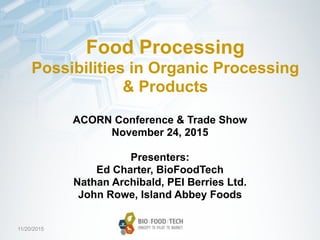 11/20/2015
Food Processing
Possibilities in Organic Processing
& Products
ACORN Conference & Trade Show
November 24, 2015
Presenters:
Ed Charter, BioFoodTech
Nathan Archibald, PEI Berries Ltd.
John Rowe, Island Abbey Foods
 