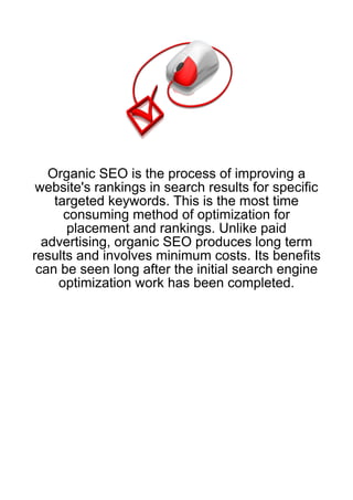 Organic SEO is the process of improving a
 website's rankings in search results for specific
    targeted keywords. This is the most time
      consuming method of optimization for
       placement and rankings. Unlike paid
  advertising, organic SEO produces long term
results and involves minimum costs. Its benefits
 can be seen long after the initial search engine
     optimization work has been completed.
 