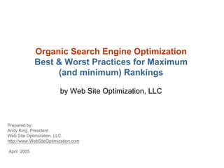Organic Search Engine Optimization
             Best & Worst Practices for Maximum
                  (and minimum) Rankings

                        by Web Site Optimization, LLC



Prepared by:
Andy King, President
Web Site Optimization, LLC
http://www.WebSiteOptimization.com

April 2005