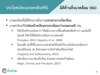 10
ประโยชนของเกษตรอินทรีย: มิติดานสิ่งแวดลอม (ตอ)
• เกษตรอินทรียมีศักยภาพในการบรรเทาภาวะโลกรอน
• เกษตรอินทรียปลอยกาซเรือนกระจกนอยกวาเกษตรเคมี เชน
 ใชเครื่องจักรกลนอยกวา ใชพลังงานจากเชื้อเพลิงฟอสซิลต่ํากวา และไมใช
ปุยเคมี จึงทําใหใชพลังงานนอยกวาเกษตรเคมี
(Panyakul, 2012; Hepperly et al., 2008)
 โดยเฉลี่ย ปุยที่ใชในระบบเกษตรอินทรียจะมีปริมาณไนโตรเจนนอยกวา
ปุยเคมีรอยละ 36 จึงชวยลดการเกิดกาซไนตรัสออกไซด
(Hepperly and Setboonsarng, 2015)
 หลีกเลี่ยงการเผาอินทรียวัตถุ ชวยลดการปลอยกาซมีเทน
(Niggli, Schmid, and Fliessbach, 2007)
 