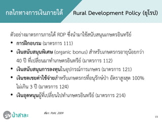 15
กลไกทางการเงินภายใต Rural Development Policy (ยุโรป)
ที่มา: Pohl, 2009
ตัวอยางมาตรการภายใต RDP ซึ่งนํามาใชสนับสนุนเกษตรอินทรีย
• การฝกอบรม (มาตรการ 111)
• เงินสนับสนุนพิเศษ (organic bonus) สําหรับเกษตรกรอายุนอยกวา
40 ป ที่เปลี่ยนมาทําเกษตรอินทรีย (มาตรการ 112)
• เงินสนับสนุนการลงทุนในอุปกรณการเกษตร (มาตรการ 121)
• เงินชดเชยคาใชจายสําหรับเกษตรกรที่อนุรักษปา อัตราสูงสุด 100%
ไมเกิน 3 ป (มาตรการ 124)
• เงินอุดหนุนผูที่เปลี่ยนไปทําเกษตรอินทรีย (มาตรการ 214)
 