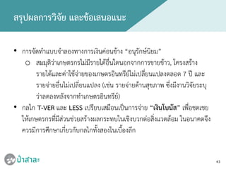 43
สรุปผลการวิจัย และขอเสนอแนะ
• การจัดทําแบบจําลองทางการเงินคอนขาง “อนุรักษนิยม”
o สมมุติวาเกษตรกรไมมีรายไดอื่นใดนอกจากการขายขาว, โครงสราง
รายไดและคาใชจายของเกษตรอินทรียไมเปลี่ยนแปลงตลอด 7 ป และ
รายจายอื่นไมเปลี่ยนแปลง (เชน รายจายดานสุขภาพ ซึ่งมีงานวิจัยระบุ
วาลดลงหลังจากทําเกษตรอินทรีย)
• กลไก T-VER และ LESS เปรียบเสมือนเปนการจาย “เงินโบนัส” เพื่อชดเชย
ใหเกษตรกรที่มีสวนชวยสรางผลกระทบในเชิงบวกตอสิ่งแวดลอม ในอนาคตจึง
ควรมีการศึกษาเกี่ยวกับกลไกทั้งสองในเบื้องลึก
 