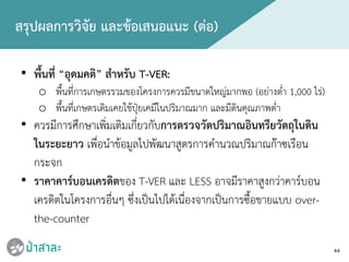44
สรุปผลการวิจัย และขอเสนอแนะ (ตอ)
• พื้นที่ “อุดมคติ” สําหรับ T-VER:
o พื้นที่การเกษตรรวมของโครงการควรมีขนาดใหญมากพอ (อยางต่ํา 1,000 ไร)
o พื้นที่เกษตรเดิมเคยใชปุยเคมีในปริมาณมาก และมีดินคุณภาพต่ํา
• ควรมีการศึกษาเพิ่มเติมเกี่ยวกับการตรวจวัดปริมาณอินทรียวัตถุในดิน
ในระยะยาว เพื่อนําขอมูลไปพัฒนาสูตรการคํานวณปริมาณกาซเรือน
กระจก
• ราคาคารบอนเครดิตของ T-VER และ LESS อาจมีราคาสูงกวาคารบอน
เครดิตในโครงการอื่นๆ ซึ่งเปนไปไดเนื่องจากเปนการซื้อขายแบบ over-
the-counter
 