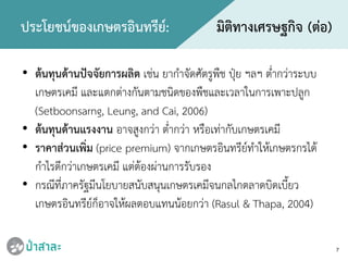 • ตนทุนดานปจจัยการผลิต เชน ยากําจัดศัตรูพืช ปุย ฯลฯ ต่ํากวาระบบ
เกษตรเคมี และแตกตางกันตามชนิดของพืชและเวลาในการเพาะปลูก
(Setboonsarng, Leung, and Cai, 2006)
• ตนทุนดานแรงงาน อาจสูงกวา ต่ํากวา หรือเทากับเกษตรเคมี
• ราคาสวนเพิ่ม (price premium) จากเกษตรอินทรียทําใหเกษตรกรได
กําไรดีกวาเกษตรเคมี แตตองผานการรับรอง
• กรณีที่ภาครัฐมีนโยบายสนับสนุนเกษตรเคมีจนกลไกตลาดบิดเบี้ยว
เกษตรอินทรียก็อาจใหผลตอบแทนนอยกวา (Rasul & Thapa, 2004)
7
ประโยชนของเกษตรอินทรีย: มิติทางเศรษฐกิจ (ตอ)
 