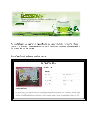 We are wholesalers and exporters of Organic Tea. We are registered with the Tea Board of India as
exporters. Our experience allows us to source tea directly from the tea estates and ship it worldwide in
any quantity that you may require.
Organic Tea - Organic Tea buyers, suppliers, importers
 