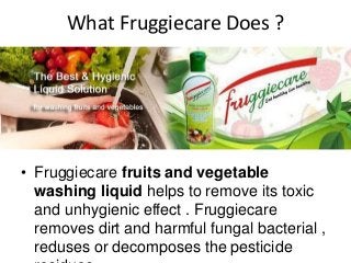 What Fruggiecare Does ?
• Fruggiecare fruits and vegetable
washing liquid helps to remove its toxic
and unhygienic effect . Fruggiecare
removes dirt and harmful fungal bacterial ,
reduses or decomposes the pesticide
 