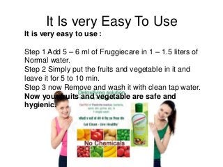 It Is very Easy To Use
It is very easy to use :
Step 1 Add 5 – 6 ml of Fruggiecare in 1 – 1.5 liters of
Normal water.
Step 2 Simply put the fruits and vegetable in it and
leave it for 5 to 10 min.
Step 3 now Remove and wash it with clean tap water.
Now your fruits and vegetable are safe and
hygienic.
 