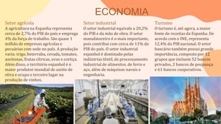 ECONOMIA
Setor agrícola
A agricultura na Espanha representa
cerca de 2,7% do PIB do país e emprega
4% da força de trabalho. São quase 1
milhão de empresas agrícolas e
pecuárias com sede no país. A produção
varia: trigo, beterraba, cevada, tomates,
azeitonas, frutas cítricas, uvas e cortiça.
Além disso, o território espanhol é o
maior produtor mundial de azeite de
oliva e ocupa o terceiro lugar na
produção de vinhos.
Setor industrial
O setor industrial equivale a 20,2%
do PIB e da mão de obra. O setor
manufatureiro é o mais importante,
pois contribui com cerca de 11% do
PIB do país. O setor industrial
espanhol é dominado pelas
indústrias têxtil, de processamento
industrial de alimentos, de ferro e
aço, além de máquinas navais e
engenharia.
Turismo
O turismo é, até agora, a maior
fonte de receitas da Espanha. De
acordo com o INE, representa
12,4% do PIB nacional. O setor
bancário também possui grande
importância, composto por 12
grupos que incluem 52 bancos
privados, 2 bancos de poupança
e 61 bancos cooperativos.
 