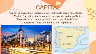CAPITAL
Capital da Espanha e conhecida habitualmente como Vila e Corte,
Madrid é a maior cidade do país e a segunda maior da União
Europeia, com uma população de mais de 3 milhões de
habitantes (mais de 6 na área metropolitana).
 