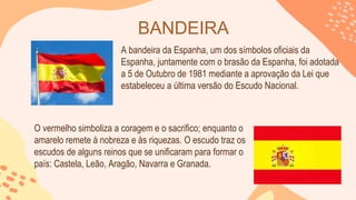 BANDEIRA
A bandeira da Espanha, um dos símbolos oficiais da
Espanha, juntamente com o brasão da Espanha, foi adotada
a 5 de Outubro de 1981 mediante a aprovação da Lei que
estabeleceu a última versão do Escudo Nacional.
O vermelho simboliza a coragem e o sacrifico; enquanto o
amarelo remete à nobreza e às riquezas. O escudo traz os
escudos de alguns reinos que se unificaram para formar o
país: Castela, Leão, Aragão, Navarra e Granada.
 