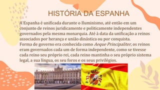 HISTÓRIA DA ESPANHA
A Espanha é unificada durante o Iluminismo, até então em um
conjunto de reinos juridicamente e politicamente independentes
governados pela mesma monarquia. Até à data da unificação a reinos
associados por herança e união dinástica ou por conquista.
Forma de governo era conhecida como Aeque Principaliter, os reinos
eram governados cada um de forma independente, como se tivesse
cada reino seu próprio rei, cada reino mantinha o seu próprio sistema
legal, a sua língua, os seu foros e os seus privilégios.
 