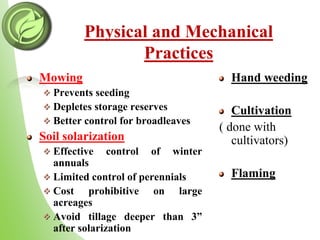 Physical and Mechanical
Practices
Mowing
Prevents seeding
Depletes storage reserves
Better control for broadleaves
Soil solarization
Effective control of winter
annuals
Limited control of perennials
Cost prohibitive on large
acreages
Avoid tillage deeper than 3”
after solarization
Hand weeding
Cultivation
( done with
cultivators)
Flaming
 
