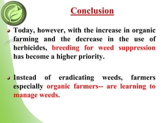 Conclusion
Today, however, with the increase in organic
farming and the decrease in the use of
herbicides, breeding for weed suppression
has become a higher priority.
Instead of eradicating weeds, farmers
especially organic farmers-- are learning to
manage weeds.
 