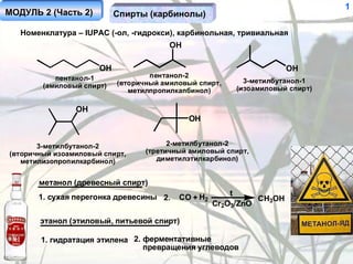 1
МОДУЛЬ 2 (Часть 2)         Спирты (карбинолы)

   Номенклатура – IUPAC (-ол, -гидрокси), карбинольная, тривиальная
                                        OH

                      OH                                              OH
           пентанол-1              пентанол-2
                           (вторичный амиловый спирт,      3-метилбутанол-1
        (амиловый спирт)                                 (изоамиловый спирт)
                              метилпропилкапбинол)

                OH
                                             OH


       3-метилбутанол-2                 2-метилбутанол-2
(вторичный изоамиловый спирт,     (третичный амиловый спирт,
   метилизопропилкарбинол)           диметилэтилкарбинол)


       метанол (древесный спирт)
       1. сухая перегонка древесины 2.                  t
                                          CO + H2             CH3OH
                                                    Cr2O3/ZnO

       этанол (этиловый, питьевой спирт)

       1. гидратация этилена 2. ферментативные
                                превращения углеводов
 