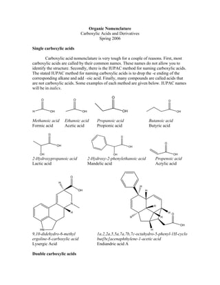 Organic Nomenclature
                                Carboxylic Acids and Derivatives
                                          Spring 2006

Single carboxylic acids

        Carboxylic acid nomenclature is very tough for a couple of reasons. First, most
carboxylic acids are called by their common names. These names do not allow you to
identify the structure. Secondly, there is the IUPAC method for naming carboxylic acids.
The stated IUPAC method for naming carboxylic acids is to drop the -e ending of the
corresponding alkane and add –oic acid. Finally, many compounds are called acids that
are not carboxylic acids. Some examples of each method are given below. IUPAC names
will be in italics.

                                                  O
     O                     O                                                                O


H         OH                    OH                     OH                                         OH


Meth