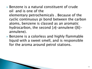  Benzene is a natural constituent of crude
oil and is one of the
elementary petrochemicals . Because of the
cyclic continuous pi bond between the carbon
atoms, benzene is classed as an aromatic
hydrocarbon, the second [n]-annulene ([6]-
annulene).
 Benzene is a colorless and highly flammable
liquid with a sweet smell, and is responsible
for the aroma around petrol stations.
11
 