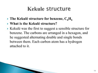 The Kekulé structure for benzene, C6H6
 What is the Kekulé structure?
 Kekulé was the first to suggest a sensible structure for
benzene. The carbons are arranged in a hexagon, and
he suggested alternating double and single bonds
between them. Each carbon atom has a hydrogen
attached to it.
13
 