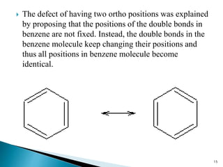  The defect of having two ortho positions was explained
by proposing that the positions of the double bonds in
benzene are not fixed. Instead, the double bonds in the
benzene molecule keep changing their positions and
thus all positions in benzene molecule become
identical.
15
 