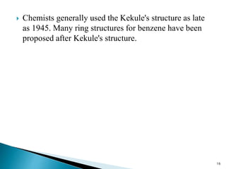  Chemists generally used the Kekule's structure as late
as 1945. Many ring structures for benzene have been
proposed after Kekule's structure.
16
 