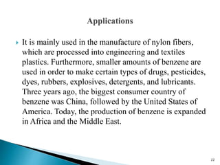  It is mainly used in the manufacture of nylon fibers,
which are processed into engineering and textiles
plastics. Furthermore, smaller amounts of benzene are
used in order to make certain types of drugs, pesticides,
dyes, rubbers, explosives, detergents, and lubricants.
Three years ago, the biggest consumer country of
benzene was China, followed by the United States of
America. Today, the production of benzene is expanded
in Africa and the Middle East.
22
 