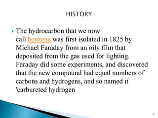  The hydrocarbon that we now
call benzene was first isolated in 1825 by
Michael Faraday from an oily film that
deposited from the gas used for lighting.
Faraday did some experiments, and discovered
that the new compound had equal numbers of
carbons and hydrogens, and so named it
'carbureted hydrogen
4
 