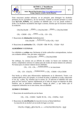 QUÍMICA 2º Bachillerato
                                 Apuntes: Química Orgánica
                                                                                   4(7)
                  Autor: Manuel Díaz Escalera (http://www.fqdiazescalera.com)
                          Colegio Sagrado Corazón, Sevilla (España)


Estas reacciones pueden utilizarse, en un principio, para distinguir los alcoholes
primarios de los secundarios y de los terciarios. Cuando un alcohol primario se oxida
(con K2Cr2O7, KMnO4, etc.), produce un aldehído que, a su vez, puede oxidarse a
ácido. Los alcoholes secundarios dan lugar a cetonas, mientas que los terciarios resisten
la oxidación.

                    KMnO              KMnO
       CH3CH2CH2OH ⎯⎯ ⎯ 4→ CH3CH2CHO ⎯⎯ ⎯ 4→ CH3CH2COOH
                       ⎯                 ⎯

                         KMnO
       CH3 – CHOH – CH3 ⎯⎯ ⎯ 4→ CH3 – CO – CH3
                            ⎯

3 Reacciones de eliminación (deshidratación):
                                     H SO (conc.)
                    CH3-CH2OH ⎯⎯ ⎯4 ⎯ → CH2=CH2 + H2O
                                2
                                  ⎯ ⎯

4 Reacciones de sustitución: CH3 – CH2OH + HBr            CH3 – CH2Br + H2O

ALDEHÍDOS Y CETONAS

Los aldehídos se oxidan muy fácilmente al ácido carboxílico correspondiente, incluso
con oxidantes débiles. Son, por tanto, reductores:
                                         KMnO
                       CH3CH2CHO ⎯⎯ ⎯ 4→ CH3CH2COOH
                                             ⎯

Sin embargo, las cetonas son ya difíciles de oxidar. Lo hacen con oxidantes muy
fuertes, rompiéndose entonces la cadena para dar ácidos de menor número de carbonos.
No tienen pues el carácter reductor de los aldehídos.
                 CH3 – CO – CH3 ⎯Oxidantes débiles → no reaccionan
                                       ⎯ ⎯ ⎯ ⎯ ⎯⎯

        CH3 – CO – CH2CH3 ⎯Oxidantes fuertes → CH3 – COOH + CH3-COOH
                           ⎯⎯⎯⎯⎯         ⎯

Este hecho se utiliza para diferenciarlos rápidamente en le laboratorio. Frente a un
oxidante débil como, por ejemplo, es el nitrato de plata, el aldehído se oxida, reduciendo
el ion Ag+ a plata, Ag, mientras que la cetona, no. Al adiciona al aldehído sólo unas
gotas de este reactivo, aparece rápidamente en el tubo de ensayo un depósito de plata
metálica, que se denomina comúnmente “espejo de plata”, y que indica que el
compuesto carbonílico no es una cetona, sino un aldehído.

ÁCIDOS Y ÉSTERES

1 Reacciones de neutralización con las bases

             CH3 – CH2 – COOH + NaOH            CH3 – CH2 – COONa + H2O

2 Reacciones de esterificación (la reacción inversa se llama hidrólisis)
  La reacción de un alcohol con un ácido da lugar a un éster.

         CH3CH2–COOH + HO-CH2CH3 ←⎯→ CH3CH2COO-CH2CH3 + H2O
 