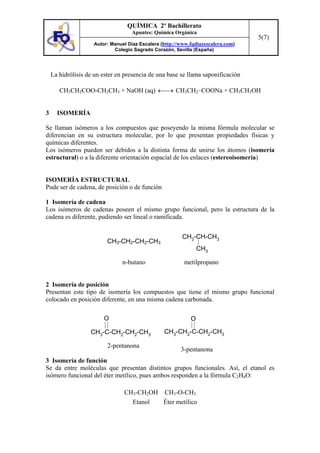 QUÍMICA 2º Bachillerato
                                   Apuntes: Química Orgánica
                                                                                  5(7)
                    Autor: Manuel Díaz Escalera (http://www.fqdiazescalera.com)
                            Colegio Sagrado Corazón, Sevilla (España)




    La hidrólisis de un ester en presencia de una base se llama saponificación

       CH3CH2COO-CH2CH3 + NaOH (aq) ←⎯→ CH3CH2–COONa + CH3CH2OH


3     ISOMERÍA

Se llaman isómeros a los compuestos que poseyendo la misma fórmula molecular se
diferencian en su estructura molecular, por lo que presentan propiedades físicas y
químicas diferentes.
Los isómeros pueden ser debidos a la distinta forma de unirse los átomos (isomería
estructural) o a la diferente orientación espacial de los enlaces (estereoisomería)


ISOMERÍA ESTRUCTURAL
Pude ser de cadena, de posición o de función

1 Isomería de cadena
Los isómeros de cadenas poseen el mismo grupo funcional, pero la estructura de la
cadena es diferente, pudiendo ser lineal o ramificada.


                                                         CH3-CH-CH3
                          CH3-CH2-CH2-CH3
                                                                CH3

                                n-butano                 metilpropano


2 Isomería de posición
Presentan este tipo de isomería los compuestos que tiene el mismo grupo funcional
colocado en posición diferente, en una misma cadena carbonada.

                        O                                   O

                   CH3-C-CH2-CH2-CH3             CH3-CH2-C-CH2-CH3

                          2-pentanona
                                                        3-pentanona
3 Isomería de función
Se da entre moléculas que presentan distintos grupos funcionales. Así, el etanol es
isómero funcional del éter metílico, pues ambos responden a la fórmula C2H6O:

                                CH3-CH2OH CH3-O-CH3
                                  Etanol  Éter metílico
 