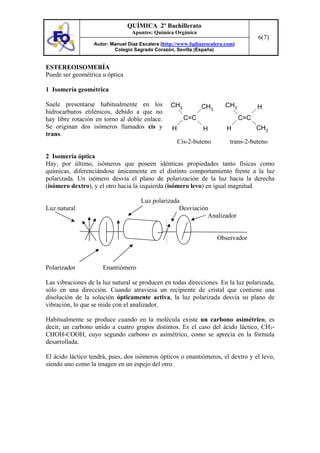 QUÍMICA 2º Bachillerato
                                 Apuntes: Química Orgánica
                                                                                      6(7)
                  Autor: Manuel Díaz Escalera (http://www.fqdiazescalera.com)
                          Colegio Sagrado Corazón, Sevilla (España)


ESTEREOISOMERÍA
Puede ser geométrica u óptica

1 Isomería geométrica

Suele presentarse habitualmente en los            CH3          CH3       CH3          H
hidrocarburos etilénicos, debido a que no
hay libre rotación en torno al doble enlace.            C=C                     C=C
Se originan dos isómeros llamados cis y           H            H         H            CH3
trans.
                                                      Cis-2-buteno         trans-2-buteno

2 Isomería óptica
Hay, por último, isómeros que poseen idénticas propiedades tanto físicas como
químicas, diferenciándose únicamente en el distinto comportamiento frente a la luz
polarizada. Un isómero desvía el plano de polarización de la luz hacia la derecha
(isómero dextro), y el otro hacia la izquierda (isómero levo) en igual magnitud.

                                     Luz polarizada
Luz natural                                        Desviación
                                                             Analizador


                                                                     Observador



Polarizador           Enantiómero

Las vibraciones de la luz natural se producen en todas direcciones. En la luz polarizada,
sólo en una dirección. Cuando atraviesa un recipiente de cristal que contiene una
disolución de la solución ópticamente activa, la luz polarizada desvía su plano de
vibración, lo que se mide con el analizador.

Habitualmente se produce cuando en la molécula existe un carbono asimétrico, es
decir, un carbono unido a cuatro grupos distintos. Es el caso del ácido láctico, CH3-
CHOH-COOH, cuyo segundo carbono es asimétrico, como se aprecia en la fórmula
desarrollada.

El ácido láctico tendrá, pues, dos isómeros ópticos o enantiómeros, el dextro y el levo,
siendo uno como la imagen en un espejo del otro.
 