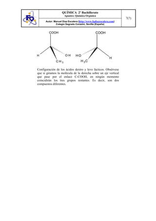 QUÍMICA 2º Bachillerato
                     Apuntes: Química Orgánica
                                                                    7(7)
      Autor: Manuel Díaz Escalera (http://www.fqdiazescalera.com)
              Colegio Sagrado Corazón, Sevilla (España)


        COOH                                    COOH




H                     OH       HO
                                                            H
              CH3                   H 3C

Configuración de los ácidos dextro y levo lácticos. Obsérvese
que si giramos la molécula de la derecha sobre un eje vertical
que pase por el enlace C-COOH, en ningún momento
coincidirán los tres grupos restantes. Es decir, son dos
compuestos diferentes.
 