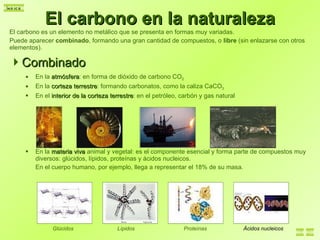 El carbono en la naturaleza El carbono es un elemento no metálico que se presenta en formas muy variadas.  Puede aparecer  combinado , formando una gran cantidad de compuestos, o  libre  (sin enlazarse con otros elementos). Combinado En la  atmósfera : en forma de dióxido de carbono CO 2 En la  corteza terrestre : formando carbonatos, como la caliza CaCO 3 En el  interior de la corteza terrestre : en el petróleo, carbón y gas natural En la  materia viva  animal y vegetal: es el componente esencial y forma parte de compuestos muy diversos: glúcidos, lípidos, proteínas y ácidos nucleicos. En el cuerpo humano, por ejemplo, llega a representar el 18% de su masa. Glúcidos Lípidos Proteínas Ácidos nucleicos 