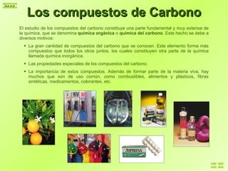Los compuestos de Carbono El estudio de los compuestos del carbono constituye una parte fundamental y muy extensa de la química, que se denomina  química orgánica  o  química del carbono . Este hecho se debe a diversos motivos: La gran cantidad de compuestos del carbono que se conocen. Este elemento forma más compuestos que todos los otros juntos, los cuales constituyen otra parte de la química llamada química inorgánica. Las propiedades especiales de los compuestos del carbono. La importancia de estos compuestos. Además de formar parte de la materia viva, hay muchos que son de uso común, como combustibles, alimentos y plásticos, fibras sintéticas, medicamentos, colorantes, etc. 