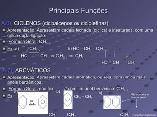 Principais Funções
A.6) CICLENOS (cicloalcenos ou ciclolefinas)
  Apresentação: Apresentam cadeia fechada (cíclica) e insaturada, com uma
  única dupla ligação.
  Fórmula Geral: CnH2n – 2
  Ex: a)          CH2                 b) HC – CH2     C4H2.4 – 2
             HC         CH ⇒ C3H2.3 - 2 ⇒ C3H4                       ⇓
                                                          HC = CH    C4H6
A.7) AROMÁTICOS
  Apresentação: Apresentam cadeia aromática, ou seja, com um ou mais
  anéis benzênicos.
  Fórmula Geral: não tem    // com um anel benzênico: CnH2n - 6
        a)                       b)                     c)               Não obedece a
  Ex:                                   - CH2 – CH3                      fórmula geral




                            CH        CH                            CH    Funções Orgânicas
 