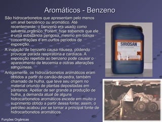 Aromáticos - Benzeno
  São hidrocarbonetos que apresentam pelo menos
      um anel benzênico ou aromático. Até
      recentemente, o benzeno era usado como
      solvente orgânico. Porém, hoje sabemos que ele
      é uma substância perigosa, mesmo em baixas
      concentrações e em curtos períodos de
      exposição.
  A inalação de benzeno causa náusea, podendo
      provocar parada respiratória e cardíaca. A
      exposição repetida ao benzeno pode causar o
      aparecimento de leucemia e outras alterações
      sangüíneas.
  Antigamente, os hidrocarbonetos aromáticos eram
      obtidos a partir do carvão-de-pedra, também
      chamado de hulha, que teve seu origem no
      material oriundo de plantas depositadas em
      pântanos. Apesar de ser grande a produção de
      hulha, a demanda atual de alguns
      hidrocarbonetos aromáticos excede em muito o
      suprimento obtido a partir dessa fonte; assim, o
      petróleo acabou por se tornar a principal fonte de
      hidrocarbonetos aromáticos.
Funções Orgânicas
 