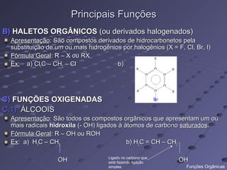 Principais Funções
B) HALETOS ORGÂNICOS (ou derivados halogenados)
  Apresentação: São compostos derivados de hidrocarbonetos pela
  substituição de um ou mais hidrogênios por halogênios (X = F, Cl, Br, I)
  Fórmula Geral: R – X ou RX
  Ex: a) Cl3C – CH2 – Cl               b)




C) FUNÇÕES OXIGENADAS                                        Br

C.1) ÁLCOOIS
  Apresentação: São todos os compostos orgânicos que apresentam um ou
  mais radicais hidroxila (- OH) ligados à átomos de carbono saturados.
  Fórmula Geral: R – OH ou ROH
  Ex: a) H3C – CH2                          b) H2C = CH – CH2

                                     Ligado no carbono que
                  OH                 está fazendo ligação         OH
                                     simples                       Funções Orgânicas
 