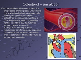 Colesterol – um álcool
Está bem estabelecido que uma dieta rica
  em gorduras animais produz um aumento
  nos níveis de colesterol no sangue, pelo
  menos para pessoas de hábitos
  sedentários e peso acima da média. O
  nível de colesterol médio considerado
  normal é de 150 a 200 mg/100ml de
  sangue; valores ao redor de
  300mg/100ml de sangue estão
  relacionados com formação de depósitos
  de colesterol nas paredes internas das
  artérias coronárias, dificultando o fluxo de
  sangue para o coração.
 