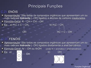 Principais Funções
C.2) ENÓIS
  Apresentação: São todos os compostos orgânicos que apresentam um ou
  mais radicais hidroxila (- OH) ligados à átomos de carbono insaturados.
  Fórmula Geral: R – CH = CH – OH
  Ex: a) H2C = C – CH3                     b) H2C – CH2

                  OH                             HC = C – OH

C.3) FENÓIS
  Apresentação: São todos os compostos orgânicos que apresentam um ou
  mais radicais hidroxila (- OH) ligados diretamente a anel benzênico.
  Fórmula Geral: Ar – OH ou ArOH       (onde Ar = aromático = anel benzênico)
  Ex: a)                                 b)         OH
                     OH



                                                                 Funções Orgânicas
 