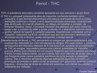 Fenol - THC

TCH: A substância tetra-hidro-canabinol apresenta em sua estrutura o grupo fenol.
O THC é o principal componente ativo da maconha, conhecida também como
    marijuana. O uso da maconha provoca uma secura acentuada da boca e produz
    distorções auditivas e visuais, e uma depersonalização acentuada, caracterizada
    pela diminuição no nível de eficiência, no desejo de trabalhar e competir, de
    enfrentar desafios. Assim, o principal interesse das pessoas que usam maconha
    passa a ser a maneira de obter a droga, podendo vir a abandonar convívio social e
    ignorar hábitos de higiene e cuidados pessoais. Experiências controladas com a
    maconha, realizadas nos EUA, verificaram que seu uso provoca o abandono de
    atividades sociais e diminui, quase extinguindo, o desejo sexual.
Diferentemente do álcool, o THC permanece no sangue por aproximadamente 8 dias,
    podendo ser detectado por meio de exames de sangue. Por esse motivo, o consumo
    de maconha em intervalos menores de 8 dias leva a um aumento na concentração
    de THC no sangue. Isso explica porque uma mesma quantidade de maconha
    provoca efeitos mais intensos em um usuário freqüente que numa pessoa que nunca
    a tenha fumado anteriormente, ou que o tenha feito num intervalo de tempo maior. O
    uso freqüente pode causar episódios psicóticos de curta duração e ansiedade
    intensa, mas a maconha apresenta algumas aplicações legítimas na medicina: -
    diminuição da pressão no globo ocular de pessoas com glaucoma, evitando eventual
    cegueira; - diminuição de ânsia de vômito em pacientes com câncer submetidos a
    tratamento por radiação.
                                                                       Funções Orgânicas
 