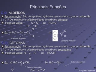 Principais Funções
C.4) ALDEÍDOS
  Apresentação: São compostos orgânicos que contém o grupo carbonila
( C = O), estando o oxigênio ligado a carbono primário
  Fórmula Geral:        C=O       ou RCHO
                    R      H
                        O
                                                   O
  Ex: a) H3C – CH – C                  b)       C
                        H                          H
       Carbono Primário
                                                          Carbono Primário
C.5) CETONAS
  Apresentação: São compostos orgânicos que contém o grupo carbonila
( C = O), estando o oxigênio ligado a carbono secundário
  Fórmula Geral: R – C – R      ou RCOR’

                     O
  Ex: a) H3C – C – CH3                         b) H2C – CH2         Carbono Secundário


                          Carbono Secundário
       O                      H2C – C = O                                     Funções Orgânicas
 