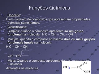 Funções Químicas
1.    Conceito:
     É um conjunto de compostos que apresentam propriedades
      químicas semelhantes.
2.    Classificação:
a)    Simples: quando o composto apresenta só um grupo
      funcional na molécula. H3C – CH2 – CH2 – OH
b)    Múltipla: quando o composto apresenta dois ou mais grupos
      funcionais iguais na molécula.
     H3C – CH – CH2

    OH OH
c) Mista: Quando o composto apresenta dois ou mais grupos
                                       NH2
    funcionais
   diferentes na molécula.                 2
 