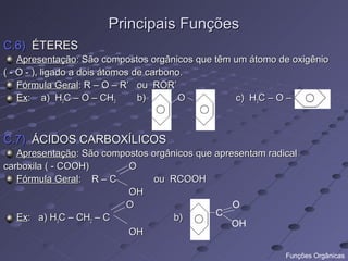 Principais Funções
C.6) ÉTERES
    Apresentação: São compostos orgânicos que têm um átomo de oxigênio
( - O - ), ligado a dois átomos de carbono.
    Fórmula Geral: R – O – R’ ou ROR’
    Ex: a) H3C – O – CH3         b)       O       c) H3C – O –



C.7) ÁCIDOS CARBOXÍLICOS
   Apresentação: São compostos orgânicos que apresentam radical
carboxila ( - COOH)       O
   Fórmula Geral: R – C         ou RCOOH
                          OH
                         O                       O
   Ex: a) H3C – CH2 – C             b)       C
                                                 OH
                          OH

                                                            Funções Orgânicas
 