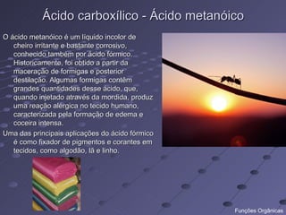 Ácido carboxílico - Ácido metanóico
O ácido metanóico é um líquido incolor de
   cheiro irritante e bastante corrosivo,
   conhecido também por ácido fórmico.
   Historicamente, foi obtido a partir da
   maceração de formigas e posterior
   destilação. Algumas formigas contêm
   grandes quantidades desse ácido, que,
   quando injetado através da mordida, produz
   uma reação alérgica no tecido humano,
   caracterizada pela formação de edema e
   coceira intensa.
Uma das principais aplicações do ácido fórmico
   é como fixador de pigmentos e corantes em
   tecidos, como algodão, lã e linho.




                                                 Funções Orgânicas
 