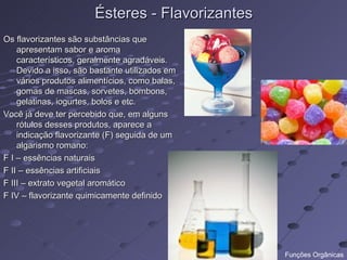Ésteres - Flavorizantes
Os flavorizantes são substâncias que
    apresentam sabor e aroma
    característicos, geralmente agradáveis.
    Devido a isso, são bastante utilizados em
    vários produtos alimentícios, como balas,
    gomas de mascas, sorvetes, bombons,
    gelatinas, iogurtes, bolos e etc.
Você já deve ter percebido que, em alguns
    rótulos desses produtos, aparece a
    indicação flavorizante (F) seguida de um
    algarismo romano:
F I – essências naturais
F II – essências artificiais
F III – extrato vegetal aromático
F IV – flavorizante quimicamente definido




                                                 Funções Orgânicas
 