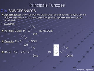Principais Funções
C.9) SAIS ORGÂNICOS
    Apresentação: São compostos orgânicos resultantes da reação de um
    ácido carboxílico, com uma base inorgânica, apresentando o grupo
    funcional
( - COOMe)
                            O
    Fórmula Geral: R – C         ou RCOOB
                            OB
                      O
    Reação: R – C        + BOH
                     OH
                            O                          O
    Ex: a) H3C – CH2 – C                 b)      -C
                            ONa                         ONH4




                                                             Funções Orgânicas
 