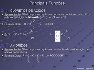 Principais Funções
C.10) CLORETOS DE ÁCIDOS
 Apresentação: São compostos orgânicos derivados de ácidos carboxílicos
 pela substituição da hidroxila (- OH) por Cloro ( - Cl)
                         O
 Fórmula Geral: R – C          ou RCOCl
                         Cl
                        O                                O
 Ex: a) H3C – CH2 – C                    b)      -C
                        Cl                                Cl

C.11) ANIDRIDOS
 Apresentação: São compostos orgânicos resultantes da desidratação de
 ácidos carboxílicos.
 Fórmula Geral: R – C – O – C – R’ ou RCOOOCR’

                   O       O

                                                           Funções Orgânicas
 