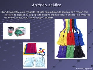 Anidrido acético
O anidrido acético é um reagente utilizado na produção da aspirina. Sua reação com
   celulose do algodão ou da polpa da madeira origina o Rayon, utilizado na produção
   de tecidos, filmes fotográficos e papel celofane.




                                                                      Funções Orgânicas
 