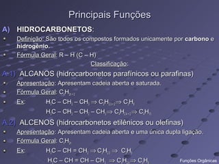 Principais Funções
A) HIDROCARBONETOS:
    Definição: São todos os compostos formados unicamente por carbono e
    hidrogênio.
    Fórmula Geral: R – H (C – H)
                              Classificação:
A.1) ALCANOS (hidrocarbonetos parafínicos ou parafinas)
    Apresentação: Apresentam cadeia aberta e saturada.
    Fórmula Geral: CnH2n + 2
    Ex:       H3C – CH2 – CH3 ⇒ C3H2.3 + 2 ⇒ C3H8
              H3C – CH2 – CH2 – CH3 ⇒ C4H2.4 + 2 ⇒ C4H10
A.2) ALCENOS (hidrocarbonetos etilênicos ou olefinas)
    Apresentação: Apresentam cadeia aberta e uma única dupla ligação.
    Fórmula Geral: CnH2n
    Ex:       H3C – CH = CH2 ⇒ C3H2.3 ⇒ C3H6
              H3C – CH = CH – CH3 ⇒ C4H2.4 ⇒ C4H8           Funções Orgânicas
 