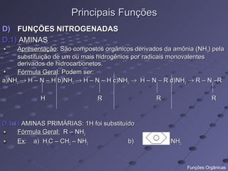 Principais Funções
D) FUNÇÕES NITROGENADAS
D.1) AMINAS
    Apresentação: São compostos orgânicos derivados da amônia (NH3) pela
    substituição de um ou mais hidrogênios por radicais monovalentes
    derivados de hidrocarbonetos.
    Fórmula Geral: Podem ser:
a)NH3 → H – N – H b)NH3 → H – N – H c)NH3 → H – N – R d)NH3 → R – N –R

            H                 R                  R                     R


D.1.1) AMINAS PRIMÁRIAS: 1H foi substituído
     Fórmula Geral: R – NH2
     Ex: a) H3C – CH2 – NH2              b)          - NH2



                                                             Funções Orgânicas
 