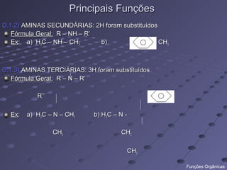 Principais Funções
D.1.2) AMINAS SECUNDÁRIAS: 2H foram substituídos
   Fórmula Geral: R – NH – R’
   Ex: a) H3C – NH – CH3      b)         - NH – CH3



D.1.3) AMINAS TERCIÁRIAS: 3H foram substituídos
   Fórmula Geral: R – N – R’

           R’’

  Ex:   a) H3C – N – CH3     b) H3C – N -

                 CH3                  CH2

                                        CH3

                                                      Funções Orgânicas
 