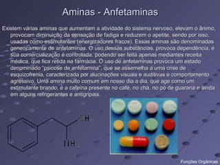 Aminas - Anfetaminas
Existem várias aminas que aumentam a atividade do sistema nervoso, elevam o ânimo,
   provocam diminuição da sensação de fadiga e reduzem o apetite, sendo por isso,
   usadas como estimulantes (energizadores fracos). Essas aminas são denominadas
   genericamente de anfetaminas. O uso dessas substâncias, provoca dependência, e
   sua comercialização é controlada, podendo ser feita apenas mediantes receita
   médica, que fica retida na farmácia. O uso de anfetaminas provoca um estado
   denominado “psicose de anfetamina”, que se assemelha a uma crise de
   esquizofrenia, caracterizada por alucinações visuais e auditivas e comportamento
   agressivo. Uma amina muito comum em nosso dia a dia, que age como um
   estimulante brando, é a cafeína presente no café, no chá, no pó de guaraná e ainda
   em alguns refrigerantes e antigripais.




                                                                      Funções Orgânicas
 