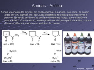 Aminas - Anilina
A mais importante das aminas, em nível comercial, é a anilina, cujo nome, de origem
   árabe (an-nil), significa anil, azul. Essa substância foi obtida pela primeira vez a
   partir da destilação destrutiva do corante denominado índigo, que é extraído da
   planta anileiro. Como muitos corantes podem ser obtidos a partir da anilina, o nome
   dessa substância é usado como sinônimo de corante.




                                                                         Funções Orgânicas
 